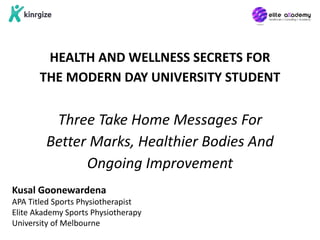 HEALTH AND WELLNESS SECRETS FOR
THE MODERN DAY UNIVERSITY STUDENT
Three Take Home Messages For
Better Marks, Healthier Bodies And
Ongoing Improvement
Kusal Goonewardena
APA Titled Sports Physiotherapist
Elite Akademy Sports Physiotherapy
University of Melbourne
 