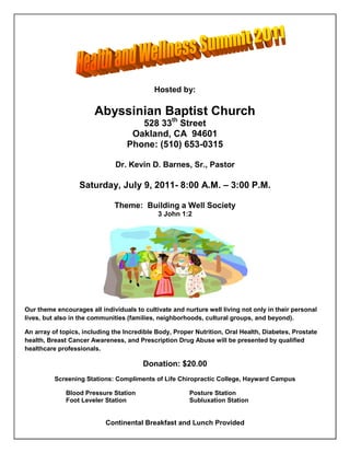 Hosted by:<br />Abyssinian Baptist Church<br />528 33th Street<br />Oakland, CA  94601<br />Phone: (510) 653-0315<br />Dr. Kevin D. Barnes, Sr., Pastor<br />Saturday, July 9, 2011- 8:00 A.M. – 3:00 P.M.<br />Theme:  Building a Well Society<br />3 John 1:2<br />Our theme encourages all individuals to cultivate and nurture well living not only in their personal lives, but also in the communities (families, neighborhoods, cultural groups, and beyond).<br />An array of topics, including the Incredible Body, Proper Nutrition, Oral Health, Diabetes, Prostate health, Breast Cancer Awareness, and Prescription Drug Abuse will be presented by qualified healthcare professionals.<br />Donation: $20.00<br />Screening Stations: Compliments of Life Chiropractic College, Hayward Campus<br />Blood Pressure StationPosture Station<br />Foot Leveler StationSubluxation Station<br />Continental Breakfast and Lunch Provided<br />