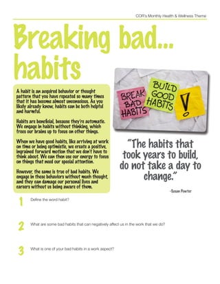 COR’s Monthly Health & Wellness Theme
Breaking bad...
habitsA habit is an acquired behavior or thought
pattern that you have repeated so many times
that it has become almost unconscious. As you
likely already know, habits can be both helpful
and harmful.
Habits are beneficial, because they’re automatic.
We engage in habits without thinking, which
frees our brains up to focus on other things.
When we have good habits, like arriving at work
on time or being optimistic, we create a positive,
ingrained forward motion that we don’t have to
think about. We can then use our energy to focus
on things that need our special attention.
However, the same is true of bad habits. We
engage in these behaviors without much thought,
and they can damage our personal lives and
careers without us being aware of them.
1 Define the word habit?
2 What are some bad habits that can negatively affect us in the work that we do?
3 What is one of your bad habits in a work aspect?
“The habits that
took years to build,
do not take a day to
change.”
					 -Susan Powter
 