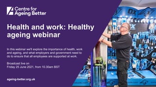 Centre for Ageing Better
ageing-better.org.uk
Health and work: Healthy
ageing webinar
In this webinar we'll explore the importance of health, work
and ageing, and what employers and government need to
do to ensure that all employees are supported at work.
Broadcast live on
Friday 25 June 2021, from 10.30am BST
 