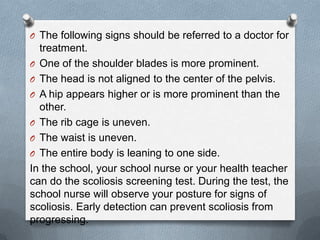 O The following signs should be referred to a doctor for
  treatment.
O One of the shoulder blades is more prominent.
O The head is not aligned to the center of the pelvis.
O A hip appears higher or is more prominent than the
  other.
O The rib cage is uneven.
O The waist is uneven.
O The entire body is leaning to one side.
In the school, your school nurse or your health teacher
can do the scoliosis screening test. During the test, the
school nurse will observe your posture for signs of
scoliosis. Early detection can prevent scoliosis from
progressing.
 