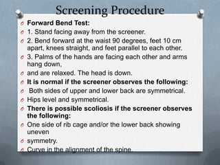 Screening Procedure
O Forward Bend Test:
O 1. Stand facing away from the screener.
O 2. Bend forward at the waist 90 degrees, feet 10 cm
    apart, knees straight, and feet parallel to each other.
O   3. Palms of the hands are facing each other and arms
    hang down,
O   and are relaxed. The head is down.
O   It is normal if the screener observes the following:
O    Both sides of upper and lower back are symmetrical.
O   Hips level and symmetrical.
O   There is possible scoliosis if the screener observes
    the following:
O   One side of rib cage and/or the lower back showing
    uneven
O   symmetry.
O   Curve in the alignment of the spine.
 