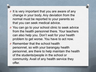 O It is very important that you are aware of any
  change in your body. Any deviation from the
  normal must be reported to your parents so
  that you can seek medical advice.
O You can go to your school clinic to seek advice
  from the health personnel there. Your teachers
  can also help you. Don’t wait for your health
  problem to get worse. You have to act now.
O Remember that the school health
  personnel, so with your barangay health
  personnel, are there to help maintain the health
  of the students/people in the school or
  community. Avail of any health service they
  offer.
 