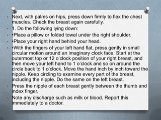 • Next, with palms on hips, press down firmly to flex the chest
    muscles. Check the breast again carefully.
•   1. Do the following lying down:
•   •Place a pillow or folded towel under the right shoulder.
•   •Place your right hand behind your head.
•   •With the fingers of your left hand flat, press gently in small
    circular motion around an imaginary clock face. Start at the
    outermost top or 12 o’clock position of your right breast, and
    then move your left hand to 1 o’clock and so on around the
    circle back to 1 o’clock. Move the hand inch by inch toward the
    nipple. Keep circling to examine every part of the breast,
    including the nipple. Do the same on the left breast.
•   Press the nipple of each breast gently between the thumb and
    index finger.
•   Note any discharge such as milk or blood. Report this
    immediately to a doctor.
 