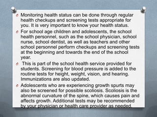 O Monitoring health status can be done through regular
  health checkups and screening tests appropriate for
  you. It is very important to know your health status.
O For school age children and adolescents, the school
  health personnel, such as the school physician, school
  nurse, school dentist, as well as teachers and other
  school personnel perform checkups and screening tests
  at the beginning and towards the end of the school
  year.
O This is part of the school health service provided for
  students. Screening for blood pressure is added to the
  routine tests for height, weight, vision, and hearing.
  Immunizations are also updated.
O Adolescents who are experiencing growth spurts may
  also be screened for possible scoliosis. Scoliosis is the
  abnormal curvature of the spine, which causes pain and
  affects growth. Additional tests may be recommended
  by your physician or health care provider as needed.
 