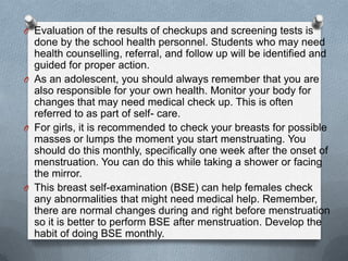 O Evaluation of the results of checkups and screening tests is
  done by the school health personnel. Students who may need
  health counselling, referral, and follow up will be identified and
  guided for proper action.
O As an adolescent, you should always remember that you are
  also responsible for your own health. Monitor your body for
  changes that may need medical check up. This is often
  referred to as part of self- care.
O For girls, it is recommended to check your breasts for possible
  masses or lumps the moment you start menstruating. You
  should do this monthly, specifically one week after the onset of
  menstruation. You can do this while taking a shower or facing
  the mirror.
O This breast self-examination (BSE) can help females check
  any abnormalities that might need medical help. Remember,
  there are normal changes during and right before menstruation
  so it is better to perform BSE after menstruation. Develop the
  habit of doing BSE monthly.
 
