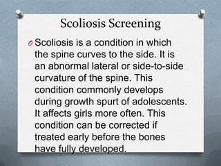 Scoliosis Screening
O Scoliosis is a condition in which
 the spine curves to the side. It is
 an abnormal lateral or side-to-side
 curvature of the spine. This
 condition commonly develops
 during growth spurt of adolescents.
 It affects girls more often. This
 condition can be corrected if
 treated early before the bones
 have fully developed.
 