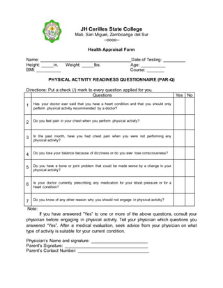 JH Cerilles State College
Mati, San Miguel, Zamboanga del Sur
--oooo--
Health Appraisal Form
Name: _____________________________________Date of Testing: _________
Height: _____in. Weight: _____lbs. Age: __________
BMI: __________ Course: _______
PHYSICAL ACTIVITY READINESS QUESTIONNAIRE (PAR-Q)
Directions: Put a check (/) mark to every question applied for you.
Questions Yes No
1 Has your doctor ever said that you have a heart condition and that you should only
perform physical activity recommended by a doctor?
2 Do you feel pain in your chest when you perform physical activity?
3 In the past month, have you had chest pain when you were not performing any
physical activity?
4 Do you lose your balance because of dizziness or do you ever lose consciousness?
5 Do you have a bone or joint problem that could be made worse by a change in your
physical activity?
6 Is your doctor currently prescribing any medication for your blood pressure or for a
heart condition?
7 Do you know of any other reason why you should not engage in physical activity?
Note:
If you have answered “Yes” to one or more of the above questions, consult your
physician before engaging in physical activity. Tell your physician which questions you
answered “Yes”. After a medical evaluation, seek advice from your physician on what
type of activity is suitable for your current condition.
Physician’s Name and signature: _______________________
Parent’s Signature: __________________________________
Parent’s Contact Number: _____________________________
 