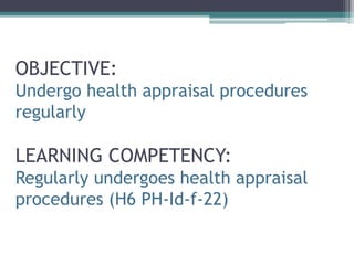 OBJECTIVE:
Undergo health appraisal procedures
regularly
LEARNING COMPETENCY:
Regularly undergoes health appraisal
procedures (H6 PH-Id-f-22)
 