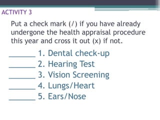 Put a check mark (/) if you have already
undergone the health appraisal procedure
this year and cross it out (x) if not.
______ 1. Dental check-up
______ 2. Hearing Test
______ 3. Vision Screening
______ 4. Lungs/Heart
______ 5. Ears/Nose
ACTIVITY 3
 