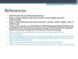 References
• pinterest.ph/pin/347903139943113245/
• https://image.shutterstock.com/z/stock-vector-height-measure-
91959794.jpg
• https://img.medscape.com/news/2014/dt_140625_child_weight_scale_8
00x600.jpg
• https://ae01.alicdn.com/kf/HTB1LC7TPFXXXXa5aXXXq6xXFXXXn/Chr
ome-Plated-Nervous-System-Testing-Tuning-Fork-Hearing-Test-Medical-
512Hz-Frequency-Tuning-Fork-Percussion-Instruments.jpg
• https://www.thesuperdentists.com/wp-content/uploads/check-
ups_Small.png
• http://depedpines.com/2018/05/rfq-school-health-examination-cards-for-
the-use-of-dental-personnel-for-individual-health-cards-on-oral-exam-to-
pupils-abcphp-80000-00/
• http://images.clipartpanda.com/hospital-clipart-hospital.png
• https://www.shareicon.net/data/2016/07/07/792273_school_512x512.png
 