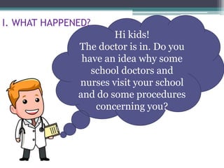 Hi kids!
The doctor is in. Do you
have an idea why some
school doctors and
nurses visit your school
and do some procedures
concerning you?
I. WHAT HAPPENED?
 