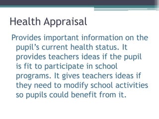 Health Appraisal
Provides important information on the
pupil’s current health status. It
provides teachers ideas if the pupil
is fit to participate in school
programs. It gives teachers ideas if
they need to modify school activities
so pupils could benefit from it.
 