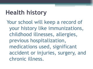 Health history
Your school will keep a record of
your history like immunizations,
childhood illnesses, allergies,
previous hospitalization,
medications used, significant
accident or injuries, surgery, and
chronic illness.
 