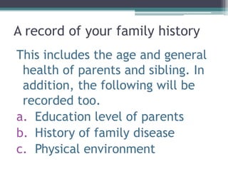 A record of your family history
This includes the age and general
health of parents and sibling. In
addition, the following will be
recorded too.
a. Education level of parents
b. History of family disease
c. Physical environment
 