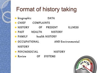 Format of history taking
 biographic DATA
 CHIEF COMPLAINTS
 HISTORY OF PRESENT ILLNESS
 PAST HEALTH HISTORY
 FAMILY health HISTORY
 OCCUPATIONAL AND Environmental
HISTORY
 PSYCHOSOCIAL HISTORY
 Review OF SYSTEMS
 