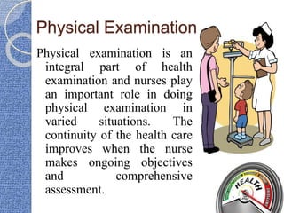 Physical Examination
Physical examination is an
integral part of health
examination and nurses play
an important role in doing
physical examination in
varied situations. The
continuity of the health care
improves when the nurse
makes ongoing objectives
and comprehensive
assessment.
 