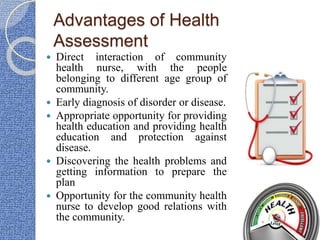 Advantages of Health
Assessment
 Direct interaction of community
health nurse, with the people
belonging to different age group of
community.
 Early diagnosis of disorder or disease.
 Appropriate opportunity for providing
health education and providing health
education and protection against
disease.
 Discovering the health problems and
getting information to prepare the
plan
 Opportunity for the community health
nurse to develop good relations with
the community.
 