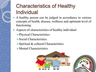 Characteristics of Healthy
Individual
 A healthy person can be judged in accordance to various
concepts of health, disease, wellness and optimum level of
functioning.
 Aspects of characteristics of healthy individual:
Physical Characteristics
Social Characteristics
Spiritual & cultural Characteristics
Mental Characteristics
 