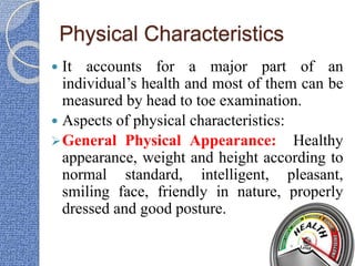 Physical Characteristics
 It accounts for a major part of an
individual’s health and most of them can be
measured by head to toe examination.
 Aspects of physical characteristics:
General Physical Appearance: Healthy
appearance, weight and height according to
normal standard, intelligent, pleasant,
smiling face, friendly in nature, properly
dressed and good posture.
 