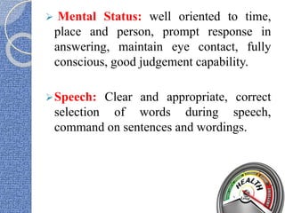  Mental Status: well oriented to time,
place and person, prompt response in
answering, maintain eye contact, fully
conscious, good judgement capability.
Speech: Clear and appropriate, correct
selection of words during speech,
command on sentences and wordings.
 
