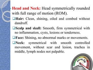 Head and Neck: Head symmetrically rounded
with full range of motion (ROM).
Hair: Clean, shining, oiled and combed without
dandruff.
Scalp and skull: Smooth, firm symmetrical with
no inflammation, cysts, lesions or tenderness.
Face: Shining, no abnormal marks or movements.
Neck: symmetrical with smooth controlled
movement, without scar and lesion, trachea in
middle, lymph nodes not palpable.
 