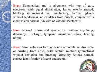  Eyes: Symmetrical and in alignment with top of ears,
eyebrows with equal distribution, lashes evenly spaced,
blinking symmetrical and involuntary, lacrimal glands
without tenderness, no exudates from puncta, conjunctiva is
clear, vision normal (6/6 with or without spectacles).
 Ears: Normal in size and symmetrical, without any lump,
deformity, discharge, tympanic membrane shiny, hearing
normal
 Nose: Same colour as face, no lesion or nodule, no discharge
or crusting from nose, nasal septum midline symmetrical
without deviation and bleeding, olfactory actions normal,
correct identification of scent and aroma.
 