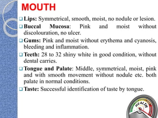 MOUTH
Lips: Symmetrical, smooth, moist, no nodule or lesion.
Buccal Mucosa: Pink and moist without
discolouration, no ulcer.
Gums: Pink and moist without erythema and cyanosis,
bleeding and inflammation.
Teeth: 28 to 32 shiny white in good condition, without
dental carries.
Tongue and Palate: Middle, symmetrical, moist, pink
and with smooth movement without nodule etc. both
palate in normal conditions.
Taste: Successful identification of taste by tongue.
 