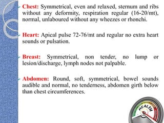  Chest: Symmetrical, even and relaxed, sternum and ribs
without any deformity, respiration regular (16-20/mt),
normal, unlaboured without any wheezes or rhonchi.
 Heart: Apical pulse 72-76/mt and regular no extra heart
sounds or pulsation.
 Breast: Symmetrical, non tender, no lump or
lesion/discharge, lymph nodes not palpable.
 Abdomen: Round, soft, symmetrical, bowel sounds
audible and normal, no tenderness, abdomen girth below
than chest circumferences.
 