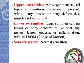 Upper extremities: Arms symmetrical, all
types of motions/ movement present,
without any tension or bony deformities,
muscles reflex normal.
Lower extremities: Legs symmetrical, no
lesion or bony deformities, without any
rashes, lesion, oedema or inflammation,
with full ROM (Range of Motion).
Sensory system: Normal sensation.
 