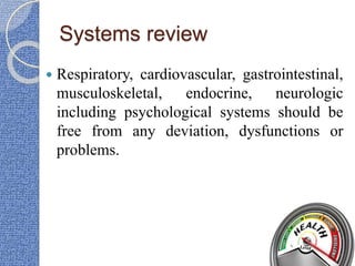 Systems review
 Respiratory, cardiovascular, gastrointestinal,
musculoskeletal, endocrine, neurologic
including psychological systems should be
free from any deviation, dysfunctions or
problems.
 