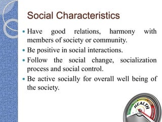 Social Characteristics
 Have good relations, harmony with
members of society or community.
 Be positive in social interactions.
 Follow the social change, socialization
process and social control.
 Be active socially for overall well being of
the society.
 
