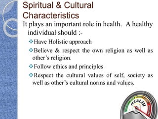 Spiritual & Cultural
Characteristics
It plays an important role in health. A healthy
individual should :-
Have Holistic approach
Believe & respect the own religion as well as
other’s religion.
Follow ethics and principles
Respect the cultural values of self, society as
well as other’s cultural norms and values.
 