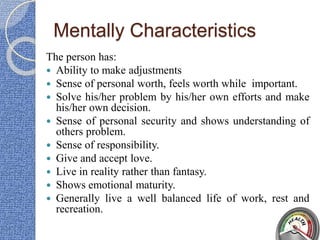 Mentally Characteristics
The person has:
 Ability to make adjustments
 Sense of personal worth, feels worth while important.
 Solve his/her problem by his/her own efforts and make
his/her own decision.
 Sense of personal security and shows understanding of
others problem.
 Sense of responsibility.
 Give and accept love.
 Live in reality rather than fantasy.
 Shows emotional maturity.
 Generally live a well balanced life of work, rest and
recreation.
 