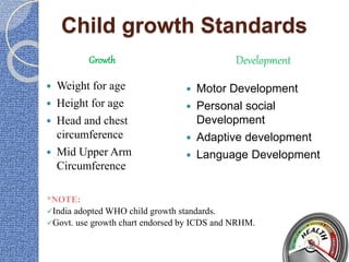 Child growth Standards
Growth Development
 Weight for age
 Height for age
 Head and chest
circumference
 Mid Upper Arm
Circumference
 Motor Development
 Personal social
Development
 Adaptive development
 Language Development
*NOTE:
India adopted WHO child growth standards.
Govt. use growth chart endorsed by ICDS and NRHM.
 