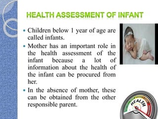  Children below 1 year of age are
called infants.
 Mother has an important role in
the health assessment of the
infant because a lot of
information about the health of
the infant can be procured from
her.
 In the absence of mother, these
can be obtained from the other
responsible parent.
 