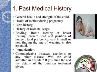 1. Past Medical History
 General health and strength of the child.
 Health of mother during pregnancy.
 Birth history.
 History of neonatal stage.
 Feeding: Bottle feeding or breast
feeding, present feed and position of
hunger, food preference, eats himself or
not, finding the age of weaning is also
essential.
 Immunization.
 Communicable diseases, accidents or
any other disease. Was the child
admitted in hospital? If yes, then the and
the details of the duration treatment
given.
 