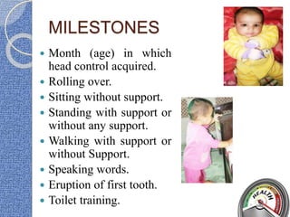 MILESTONES
 Month (age) in which
head control acquired.
 Rolling over.
 Sitting without support.
 Standing with support or
without any support.
 Walking with support or
without Support.
 Speaking words.
 Eruption of first tooth.
 Toilet training.
 