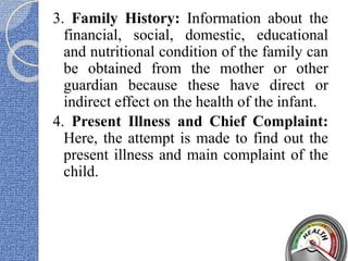 3. Family History: Information about the
financial, social, domestic, educational
and nutritional condition of the family can
be obtained from the mother or other
guardian because these have direct or
indirect effect on the health of the infant.
4. Present Illness and Chief Complaint:
Here, the attempt is made to find out the
present illness and main complaint of the
child.
 