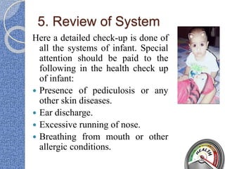 5. Review of System
Here a detailed check-up is done of
all the systems of infant. Special
attention should be paid to the
following in the health check up
of infant:
 Presence of pediculosis or any
other skin diseases.
 Ear discharge.
 Excessive running of nose.
 Breathing from mouth or other
allergic conditions.
 