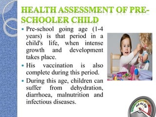  Pre-school going age (1-4
years) is that period in a
child's life, when intense
growth and development
takes place.
 His vaccination is also
complete during this period.
 During this age, children can
suffer from dehydration,
diarrhoea, malnutrition and
infectious diseases.
 