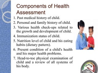 Components of Health
Assessment
1. Past medical history of child.
2. Personal and family history of child.
3. Various health check-ups related to
the growth and development of child.
4. Immunization status of child.
5. Nutrition level of child and his eating
habits (dietary pattern).
6. Present condition of a child's health
and his major health problems.
7. Head-to-toe physical examination of
child and a review of all systems of
his body.
 