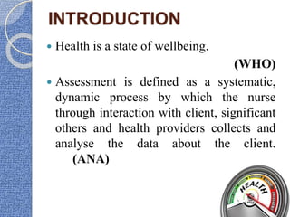 INTRODUCTION
 Health is a state of wellbeing.
(WHO)
 Assessment is defined as a systematic,
dynamic process by which the nurse
through interaction with client, significant
others and health providers collects and
analyse the data about the client.
(ANA)
 