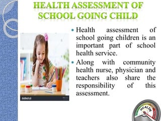  Health assessment of
school going children is an
important part of school
health service.
 Along with community
health nurse, physician and
teachers also share the
responsibility of this
assessment.
 
