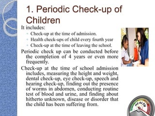 1. Periodic Check-up of
Children
It includes:
◦ Check-up at the time of admission.
◦ Health check-ups of child every fourth year
◦ Check-up at the time of leaving the school.
Periodic check up can be conducted before
the completion of 4 years or even more
frequently.
Check-up at the time of school admission
includes, measuring the height and weight,
dental check-up, eye check-up, speech and
hearing check-up, finding out the presence
of worms in abdomen, conducting routine
test of blood and urine, and finding about
hitherto unknown, disease or disorder that
the child has been suffering from.
 