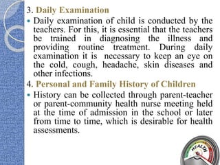 3. Daily Examination
 Daily examination of child is conducted by the
teachers. For this, it is essential that the teachers
be trained in diagnosing the illness and
providing routine treatment. During daily
examination it is necessary to keep an eye on
the cold, cough, headache, skin diseases and
other infections.
4. Personal and Family History of Children
 History can be collected through parent-teacher
or parent-community health nurse meeting held
at the time of admission in the school or later
from time to time, which is desirable for health
assessments.
 