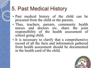5. Past Medical History
 Past medical history of the child can be
procured from the child or the parents.
 Thus, teachers, parents, community health
nurses and doctors etc. share the joint
responsibility of the health assessment of
school going child.
 It is necessary to clarify that a comprehensive
record of all the facts and information gathered
from health assessment should be documented
in the health card of the child.
 