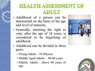  Adulthood of a person can be
determined on the basis of his age
and level of maturity.
 Generally, attaining the right to
vote; after the age of 18 years, is
considered to be beginning of
adulthood.
 Adulthood can be divided in three
parts:
Young Adults - 18-40years
Middle Aged Adults - 40-60 years
Elderly Adults - above 60 years of
age
 