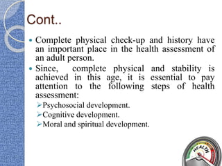Cont..
 Complete physical check-up and history have
an important place in the health assessment of
an adult person.
 Since, complete physical and stability is
achieved in this age, it is essential to pay
attention to the following steps of health
assessment:
Psychosocial development.
Cognitive development.
Moral and spiritual development.
 