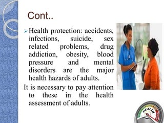 Cont..
Health protection: accidents,
infections, suicide, sex
related problems, drug
addiction, obesity, blood
pressure and mental
disorders are the major
health hazards of adults.
It is necessary to pay attention
to these in the health
assessment of adults.
 